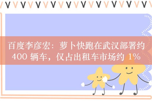 百度李彦宏：萝卜快跑在武汉部署约 400 辆车，仅占出租车市场约 1% 份额