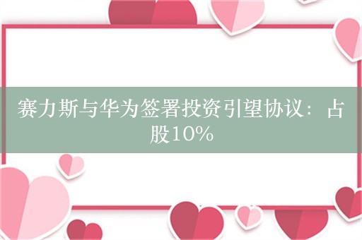 赛力斯与华为签署投资引望协议：占股10%