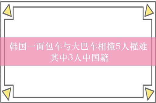 韩国一面包车与大巴车相撞5人罹难 其中3人中国籍