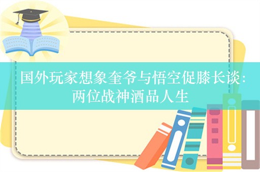  国外玩家想象奎爷与悟空促膝长谈：两位战神酒品人生