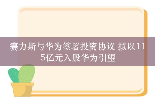 赛力斯与华为签署投资协议 拟以115亿元入股华为引望