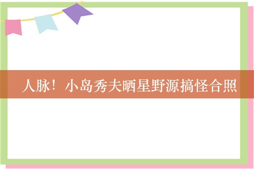  人脉！小岛秀夫晒星野源搞怪合照