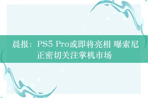  晨报：PS5 Pro或即将亮相 曝索尼正密切关注掌机市场