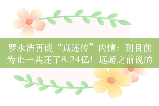 罗永浩再谈“真还传”内情：到目前为止一共还了8.24亿！远超之前说的欠债6个多亿