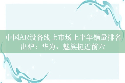 中国AR设备线上市场上半年销量排名出炉：华为、魅族挺近前六