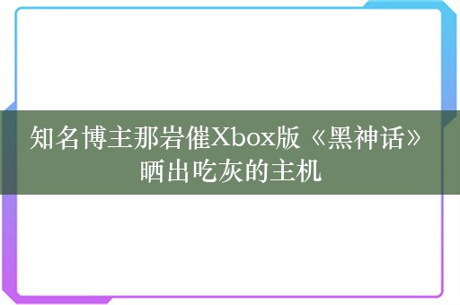  知名博主那岩催Xbox版《黑神话》 晒出吃灰的主机