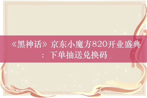  《黑神话》京东小魔方820开业盛典：下单抽送兑换码