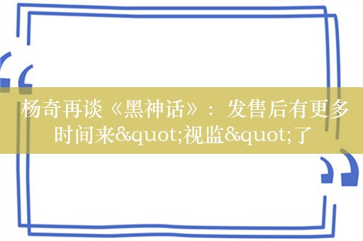  杨奇再谈《黑神话》：发售后有更多时间来"视监"了