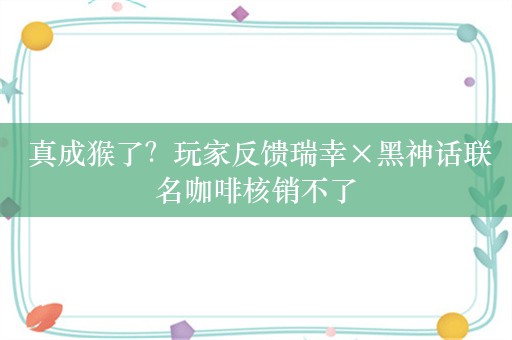  真成猴了？玩家反馈瑞幸×黑神话联名咖啡核销不了