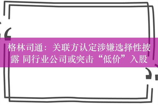 格林司通：关联方认定涉嫌选择性披露 同行业公司或突击“低价”入股