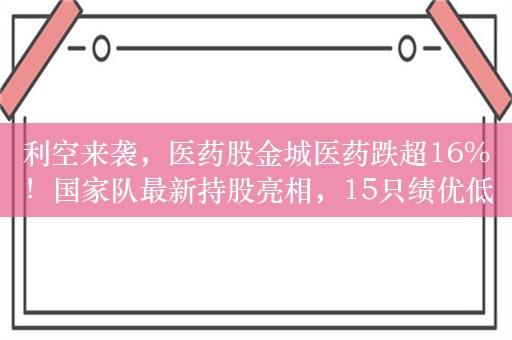 利空来袭，医药股金城医药跌超16%！国家队最新持股亮相，15只绩优低估值股获增持（附名单）