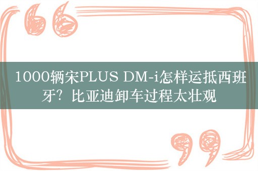 1000辆宋PLUS DM-i怎样运抵西班牙？比亚迪卸车过程太壮观