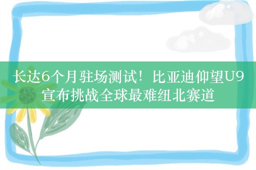 长达6个月驻场测试！比亚迪仰望U9宣布挑战全球最难纽北赛道