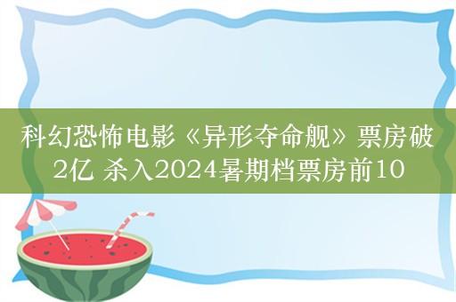 科幻恐怖电影《异形夺命舰》票房破2亿 杀入2024暑期档票房前10