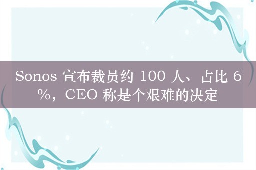 Sonos 宣布裁员约 100 人、占比 6%，CEO 称是个艰难的决定