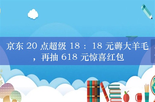 京东 20 点超级 18 ：18 元薅大羊毛，再抽 618 元惊喜红包