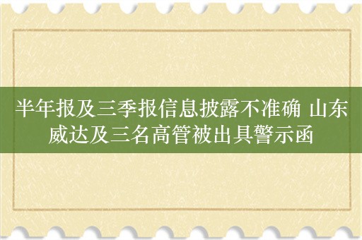 半年报及三季报信息披露不准确 山东威达及三名高管被出具警示函