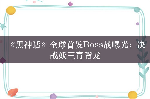  《黑神话》全球首发Boss战曝光：决战妖王青背龙