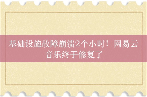 基础设施故障崩溃2个小时！网易云音乐终于修复了