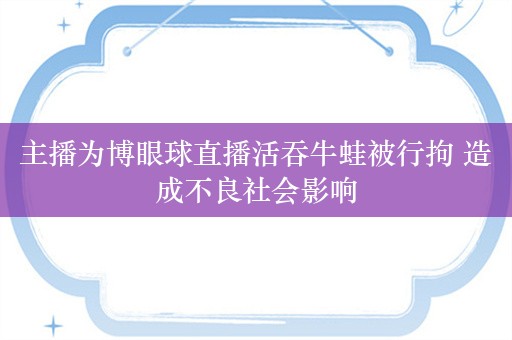 主播为博眼球直播活吞牛蛙被行拘 造成不良社会影响