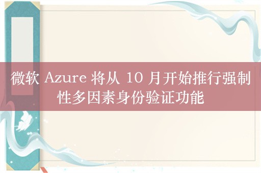 微软 Azure 将从 10 月开始推行强制性多因素身份验证功能