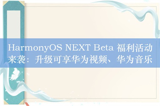 HarmonyOS NEXT Beta 福利活动来袭：升级可享华为视频、华为音乐惊喜好礼