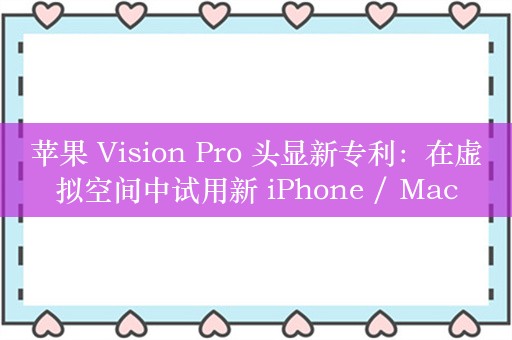 苹果 Vision Pro 头显新专利：在虚拟空间中试用新 iPhone / Mac