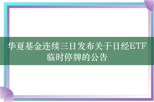 华夏基金连续三日发布关于日经ETF临时停牌的公告