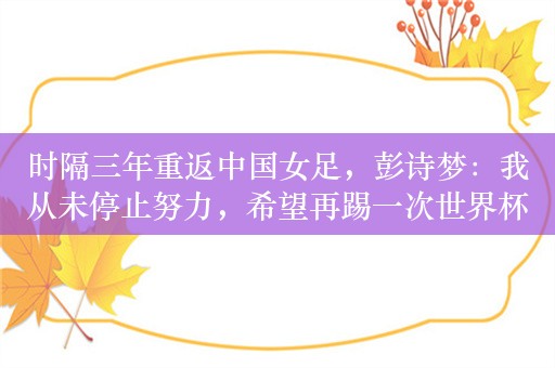 时隔三年重返中国女足，彭诗梦：我从未停止努力，希望再踢一次世界杯