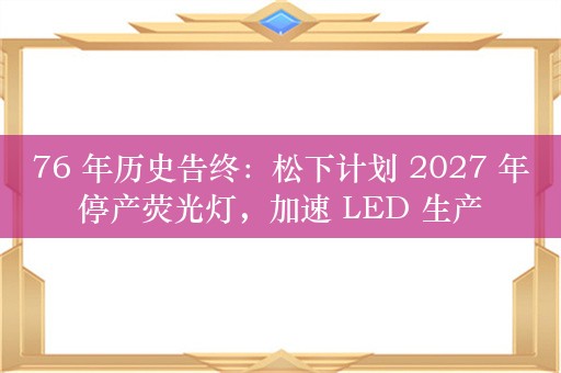 76 年历史告终：松下计划 2027 年停产荧光灯，加速 LED 生产