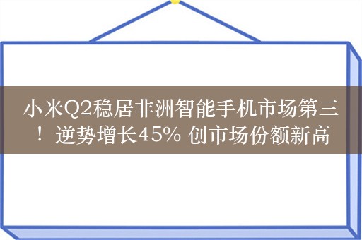 小米Q2稳居非洲智能手机市场第三！逆势增长45% 创市场份额新高