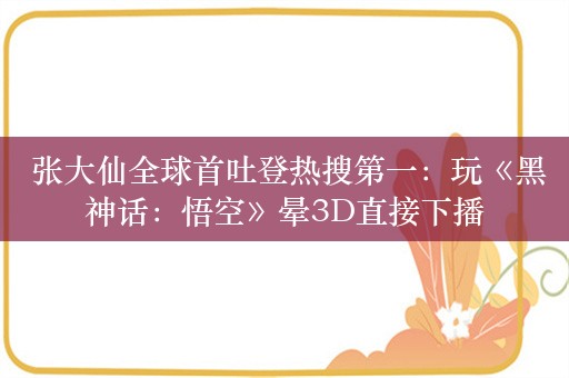  张大仙全球首吐登热搜第一：玩《黑神话：悟空》晕3D直接下播