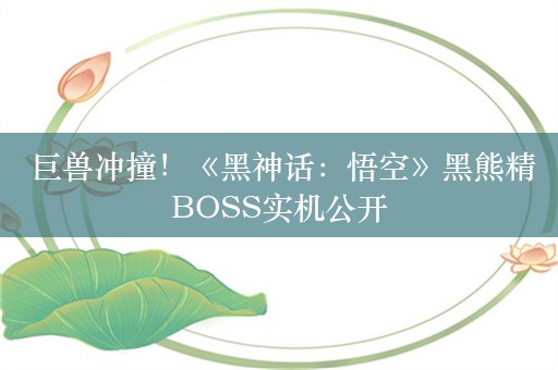  巨兽冲撞！《黑神话：悟空》黑熊精BOSS实机公开