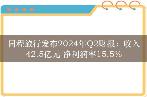 同程旅行发布2024年Q2财报：收入42.5亿元 净利润率15.5%