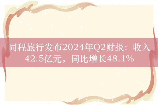 同程旅行发布2024年Q2财报：收入42.5亿元，同比增长48.1%