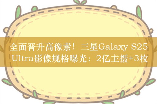 全面晋升高像素！三星Galaxy S25 Ultra影像规格曝光：2亿主摄+3枚5000万相机