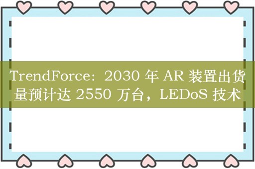 TrendForce：2030 年 AR 装置出货量预计达 2550 万台，LEDoS 技术将成主流