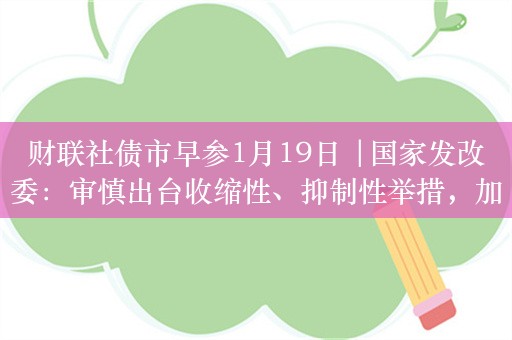 财联社债市早参1月19日 |国家发改委：审慎出台收缩性、抑制性举措，加力提效用好增发国债等政府投资；30年国债期货涨至102.84再创历史新高