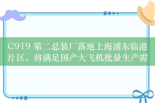 C919 第二总装厂落地上海浦东临港片区，将满足国产大飞机批量生产需求