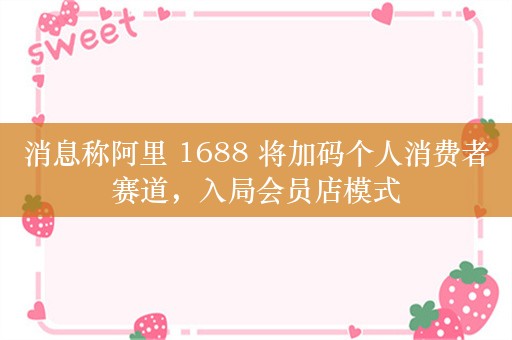 消息称阿里 1688 将加码个人消费者赛道，入局会员店模式