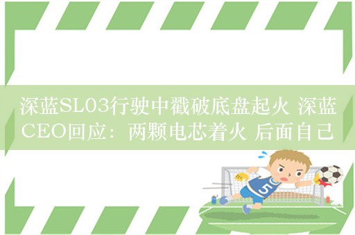 深蓝SL03行驶中戳破底盘起火 深蓝CEO回应：两颗电芯着火 后面自己灭了