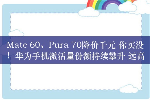 Mate 60、Pura 70降价千元 你买没！华为手机激活量份额持续攀升 远高于去年