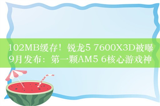 102MB缓存！锐龙5 7600X3D被曝9月发布：第一颗AM5 6核心游戏神U