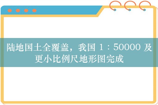 陆地国土全覆盖，我国 1∶50000 及更小比例尺地形图完成