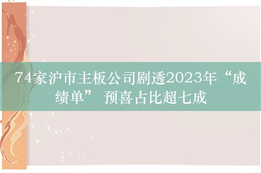 74家沪市主板公司剧透2023年“成绩单” 预喜占比超七成