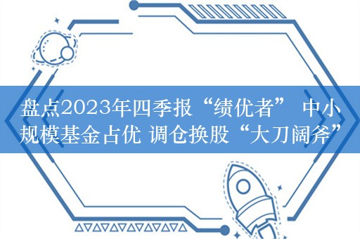 盘点2023年四季报“绩优者” 中小规模基金占优 调仓换股“大刀阔斧”