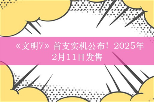  《文明7》首支实机公布！2025年2月11日发售