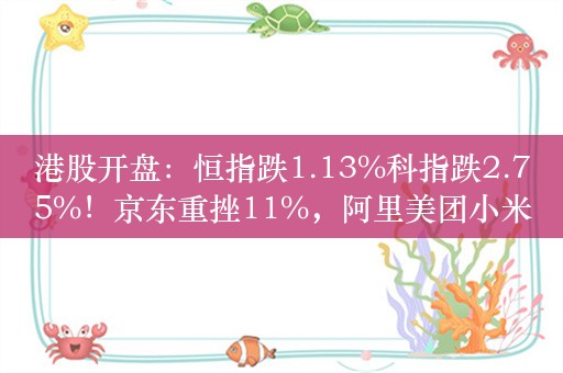 港股开盘：恒指跌1.13%科指跌2.75%！京东重挫11%，阿里美团小米跌超2%，小鹏汽车跌近4%，理想汽车跌超3%