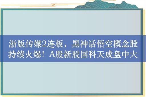 浙版传媒2连板，黑神话悟空概念股持续火爆！A股新股国科天成盘中大涨294.97%，港股突然大跌