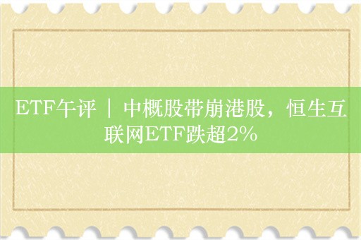 ETF午评 | 中概股带崩港股，恒生互联网ETF跌超2%